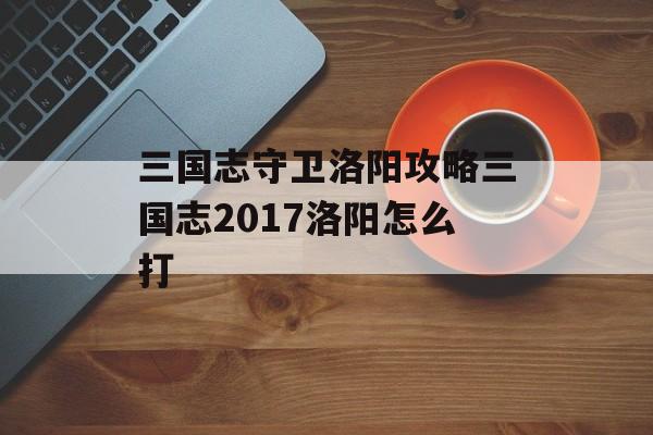 三国志守卫洛阳攻略三国志2017洛阳怎么打