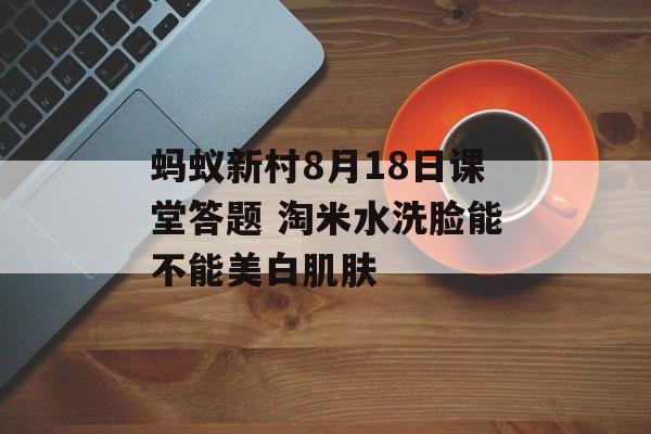 蚂蚁新村8月18日课堂答题 淘米水洗脸能不能美白肌肤