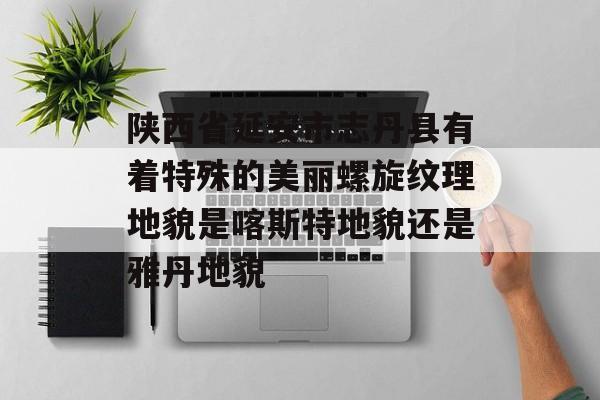 陕西省延安市志丹县有着特殊的美丽螺旋纹理地貌是喀斯特地貌还是雅丹地貌