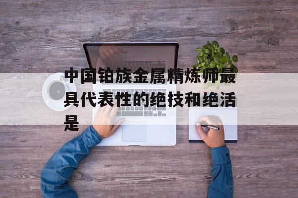 中国铂族金属精炼师最具代表性的绝技和绝活是