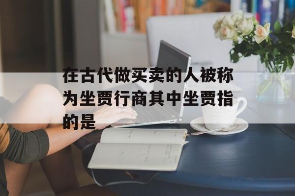 在古代做买卖的人被称为坐贾行商其中坐贾指的是