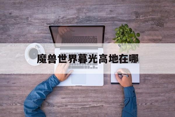 魔兽世界暮光高地在哪