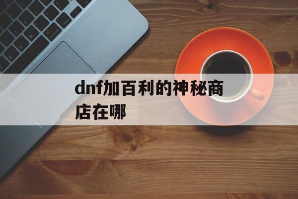 dnf加百利的神秘商店在哪