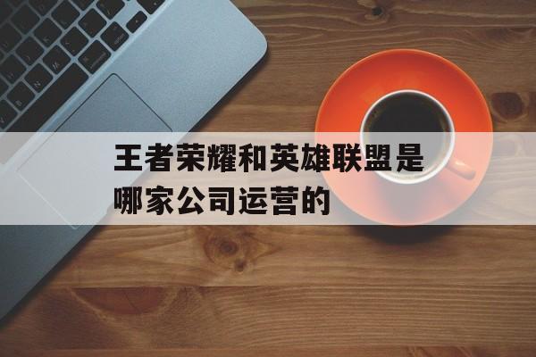 王者荣耀和英雄联盟是哪家公司运营的