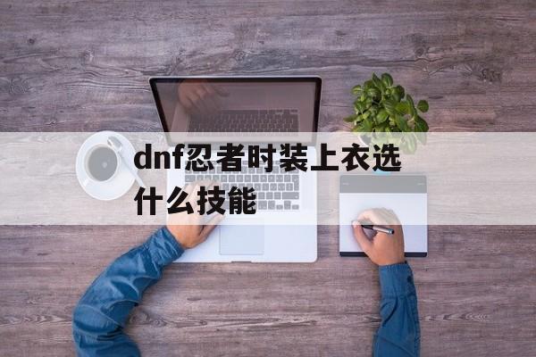 dnf忍者时装上衣选什么技能