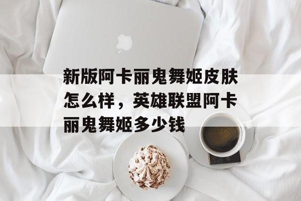 新版阿卡丽鬼舞姬皮肤怎么样，英雄联盟阿卡丽鬼舞姬多少钱