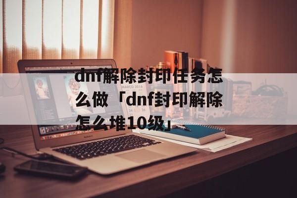 dnf解除封印任务怎么做「dnf封印解除怎么堆10级」