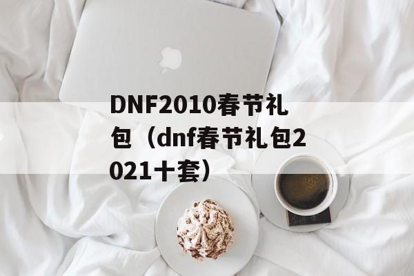 DNF2010春节礼包（dnf春节礼包2021十套）