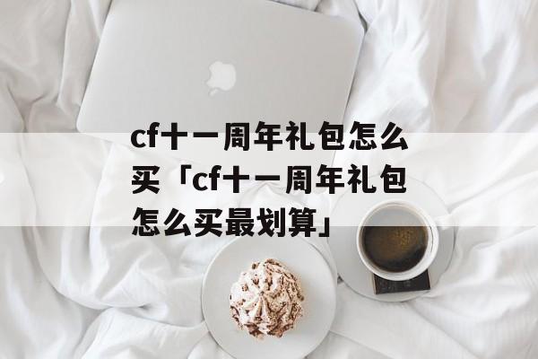 cf十一周年礼包怎么买「cf十一周年礼包怎么买最划算」