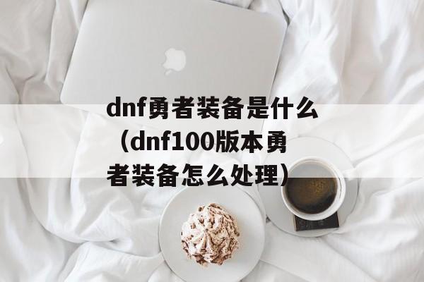 dnf勇者装备是什么（dnf100版本勇者装备怎么处理）