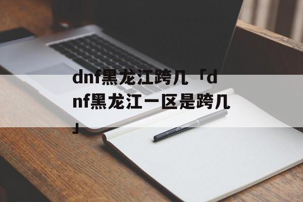 dnf黑龙江跨几「dnf黑龙江一区是跨几」