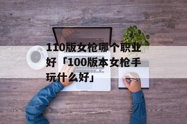 110版女枪哪个职业好「100版本女枪手玩什么好」