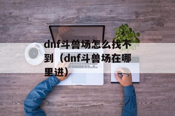 dnf斗兽场怎么找不到（dnf斗兽场在哪里进）