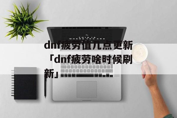 dnf疲劳值几点更新「dnf疲劳啥时候刷新」