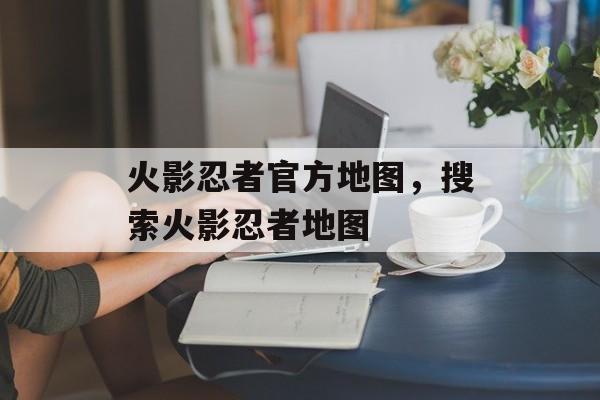 火影忍者官方地图，搜索火影忍者地图