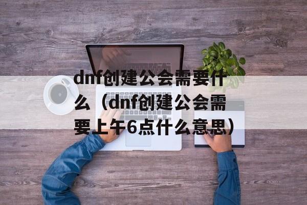 dnf创建公会需要什么（dnf创建公会需要上午6点什么意思）