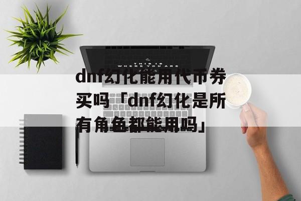 dnf幻化能用代币券买吗「dnf幻化是所有角色都能用吗」