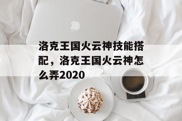 洛克王国火云神技能搭配，洛克王国火云神怎么弄2020