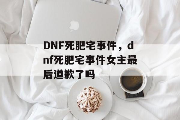 DNF死肥宅事件，dnf死肥宅事件女主最后道歉了吗