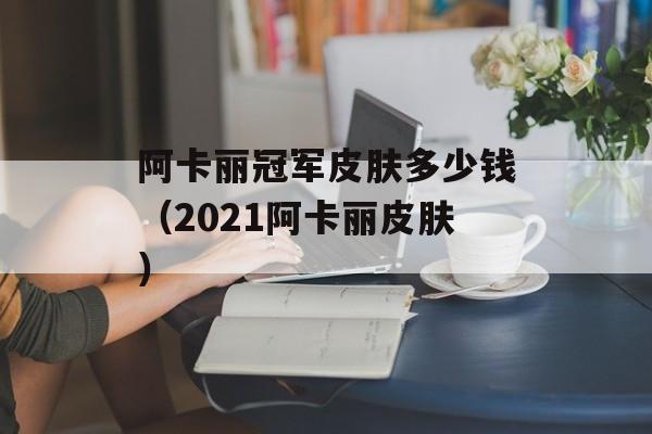 阿卡丽冠军皮肤多少钱（2021阿卡丽皮肤）