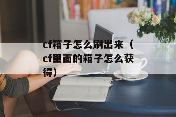 cf箱子怎么刷出来（cf里面的箱子怎么获得）