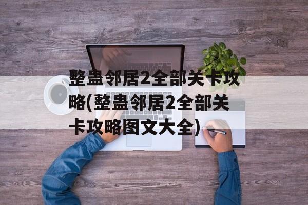 整蛊邻居2全部关卡攻略(整蛊邻居2全部关卡攻略图文大全)