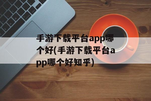 手游下载平台app哪个好(手游下载平台app哪个好知乎)