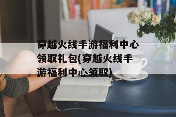 穿越火线手游福利中心领取礼包(穿越火线手游福利中心领取)