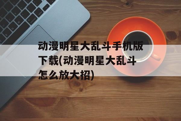 动漫明星大乱斗手机版下载(动漫明星大乱斗怎么放大招)