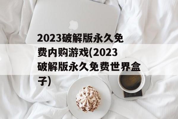 2023破解版永久免费内购游戏(2023破解版永久免费世界盒子)