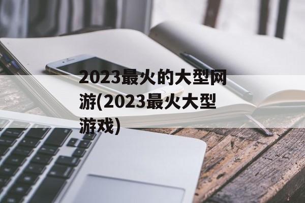 2023最火的大型网游(2023最火大型游戏)