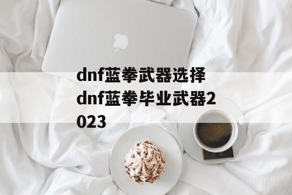 dnf蓝拳武器选择 dnf蓝拳毕业武器2023