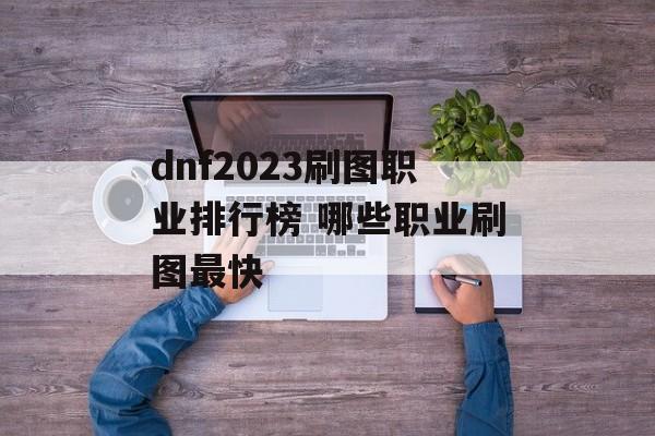 dnf2023刷图职业排行榜 哪些职业刷图最快