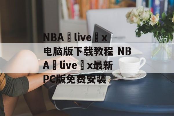 NBA live x电脑版下载教程 NBA live x最新PC版免费安装