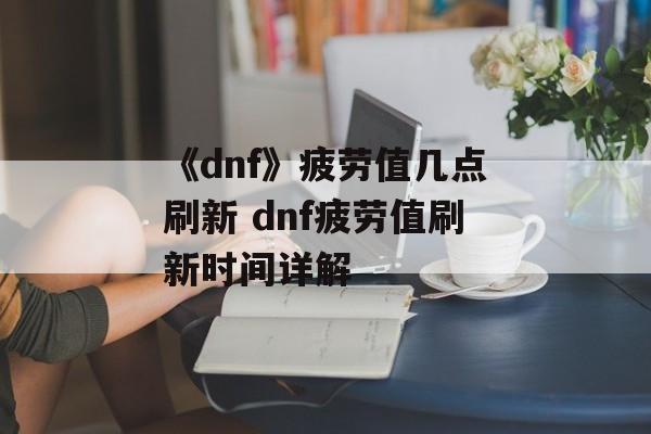 《dnf》疲劳值几点刷新 dnf疲劳值刷新时间详解