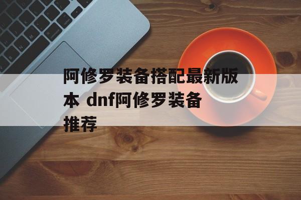 阿修罗装备搭配最新版本 dnf阿修罗装备推荐