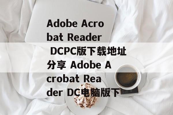 Adobe Acrobat Reader DCPC版下载地址分享 Adobe Acrobat Reader DC电脑版下