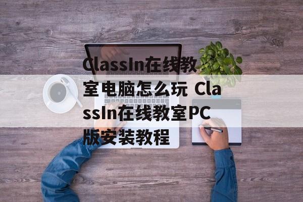 ClassIn在线教室电脑怎么玩 ClassIn在线教室PC版安装教程