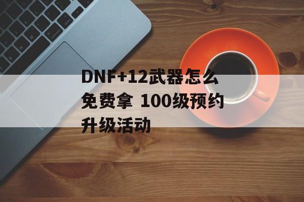 DNF+12武器怎么免费拿 100级预约升级活动