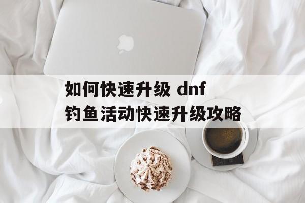 如何快速升级 dnf钓鱼活动快速升级攻略