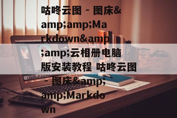 咕咚云图 - 图床&amp;Markdown&amp;云相册电脑版安装教程 咕咚云图 - 图床&amp;Markdown