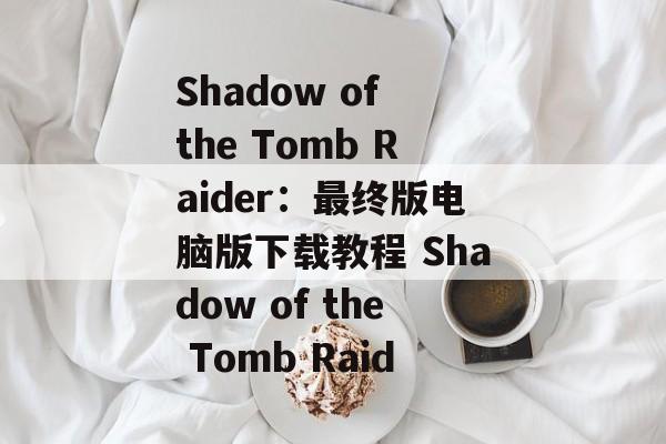 Shadow of the Tomb Raider：最终版电脑版下载教程 Shadow of the Tomb Raid