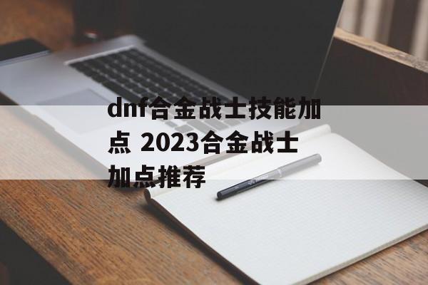 dnf合金战士技能加点 2023合金战士加点推荐