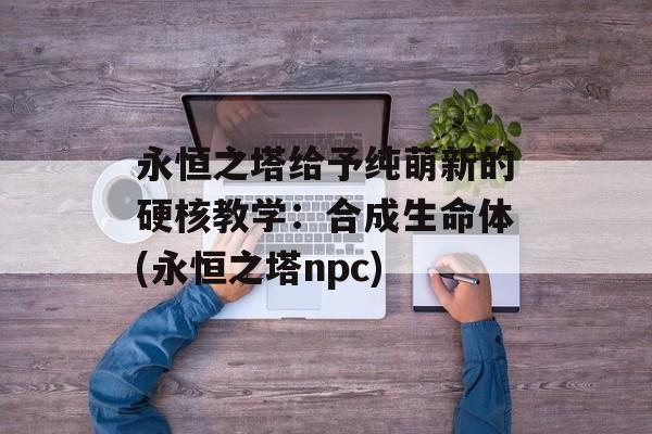 永恒之塔给予纯萌新的硬核教学：合成生命体(永恒之塔npc)