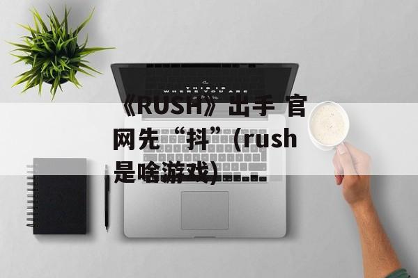 《RUSH》出手 官网先“抖”(rush是啥游戏)