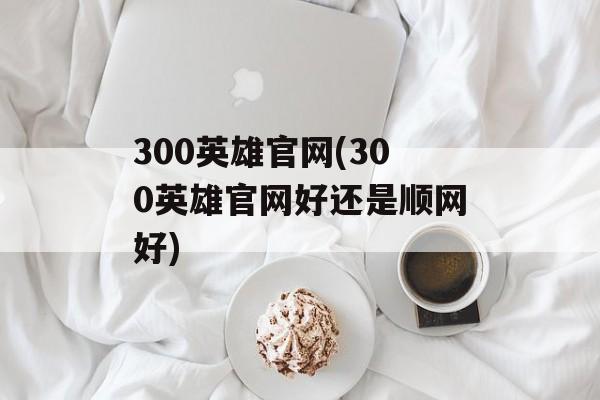 300英雄官网(300英雄官网好还是顺网好)