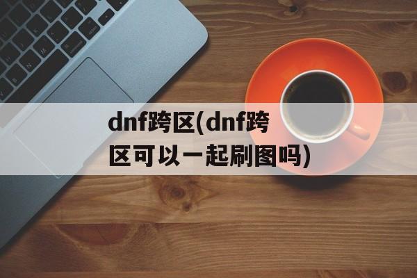 dnf跨区(dnf跨区可以一起刷图吗)