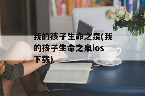 我的孩子生命之泉(我的孩子生命之泉ios下载)