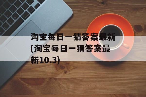 淘宝每日一猜答案最新(淘宝每日一猜答案最新10.3)