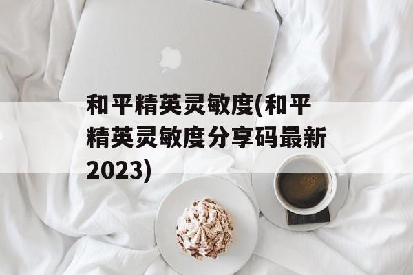 和平精英灵敏度(和平精英灵敏度分享码最新2023)